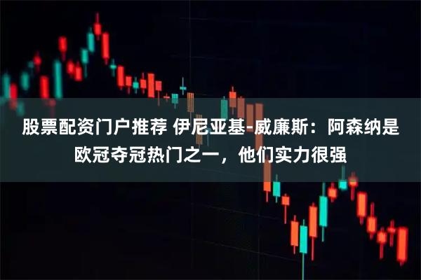 股票配资门户推荐 伊尼亚基-威廉斯：阿森纳是欧冠夺冠热门之一，他们实力很强