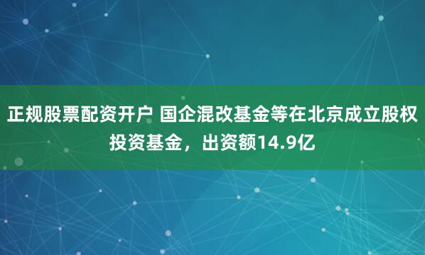 正规股票配资开户 国企混改基金等在北京成立股权投资基金，出资额14.9亿