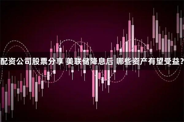 配资公司股票分享 美联储降息后 哪些资产有望受益？