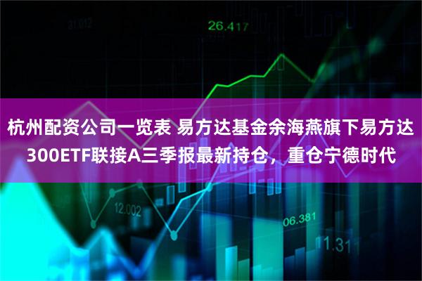杭州配资公司一览表 易方达基金余海燕旗下易方达300ETF联接A三季报最新持仓，重仓宁德时代