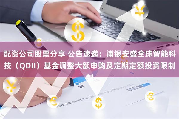 配资公司股票分享 公告速递：浦银安盛全球智能科技（QDII）基金调整大额申购及定期定额投资限制