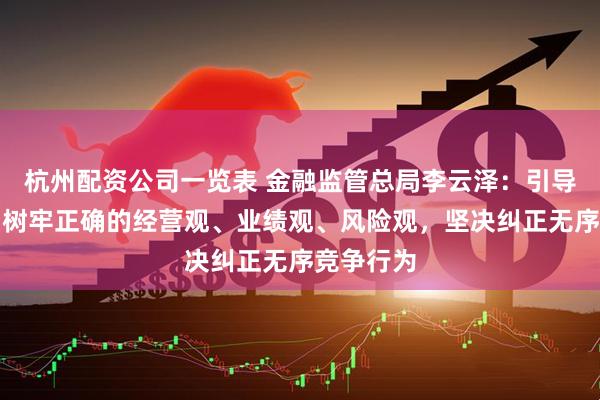 杭州配资公司一览表 金融监管总局李云泽：引导金融机构树牢正确的经营观、业绩观、风险观，坚决纠正无序竞争行为