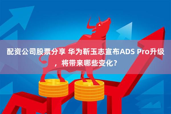 配资公司股票分享 华为靳玉志宣布ADS Pro升级，将带来哪些变化？