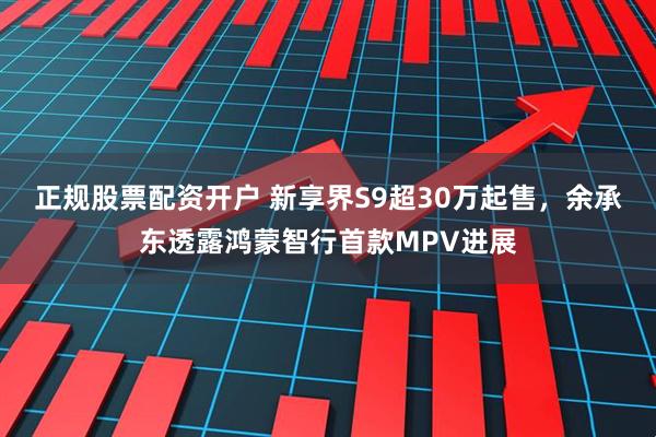 正规股票配资开户 新享界S9超30万起售，余承东透露鸿蒙智行首款MPV进展