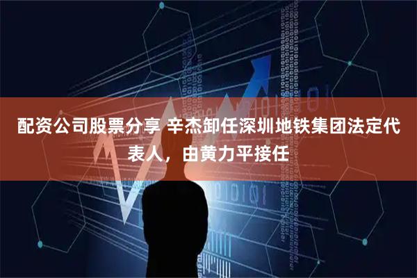 配资公司股票分享 辛杰卸任深圳地铁集团法定代表人，由黄力平接任