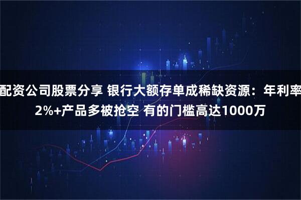 配资公司股票分享 银行大额存单成稀缺资源：年利率2%+产品多被抢空 有的门槛高达1000万