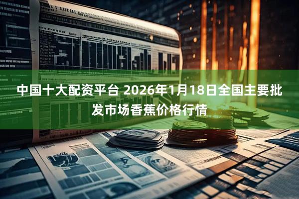 中国十大配资平台 2026年1月18日全国主要批发市场香蕉价格行情