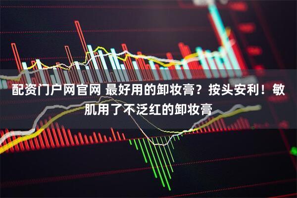 配资门户网官网 最好用的卸妆膏？按头安利！敏肌用了不泛红的卸妆膏