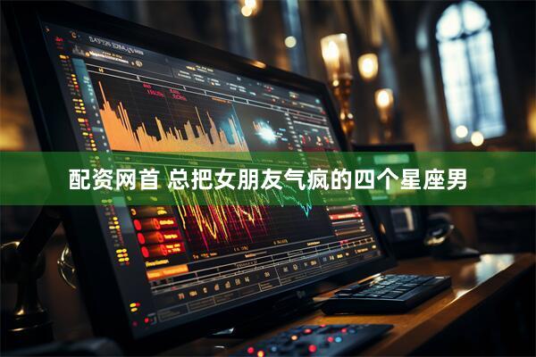配资网首 总把女朋友气疯的四个星座男