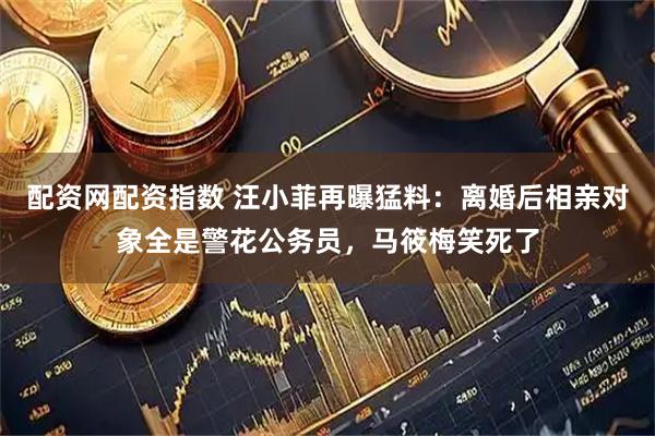 配资网配资指数 汪小菲再曝猛料：离婚后相亲对象全是警花公务员，马筱梅笑死了