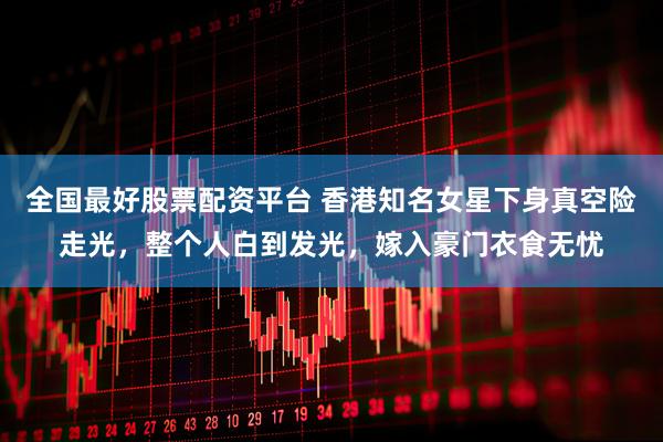 全国最好股票配资平台 香港知名女星下身真空险走光，整个人白到发光，嫁入豪门衣食无忧