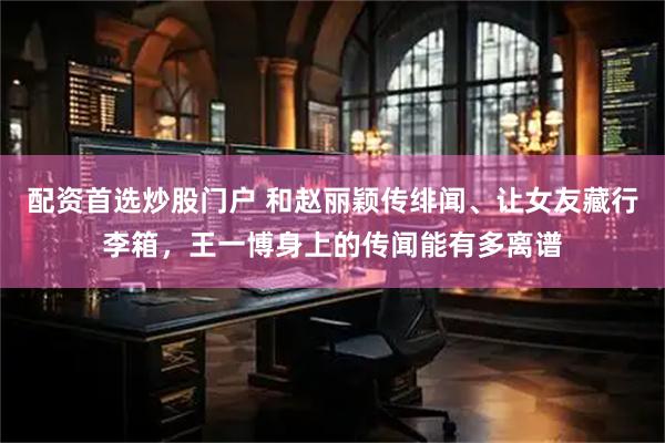 配资首选炒股门户 和赵丽颖传绯闻、让女友藏行李箱，王一博身上的传闻能有多离谱