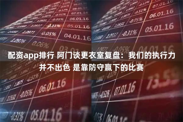 配资app排行 阿门谈更衣室复盘：我们的执行力并不出色 是靠防守赢下的比赛