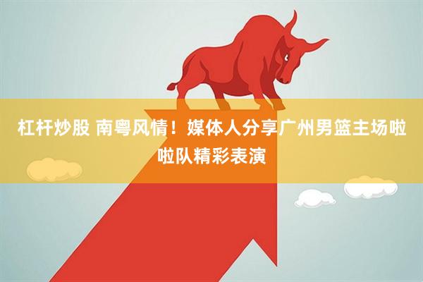 杠杆炒股 南粤风情！媒体人分享广州男篮主场啦啦队精彩表演