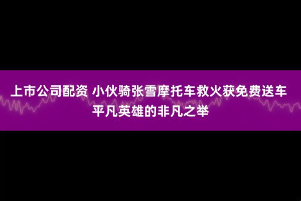 上市公司配资 小伙骑张雪摩托车救火获免费送车 平凡英雄的非凡之举