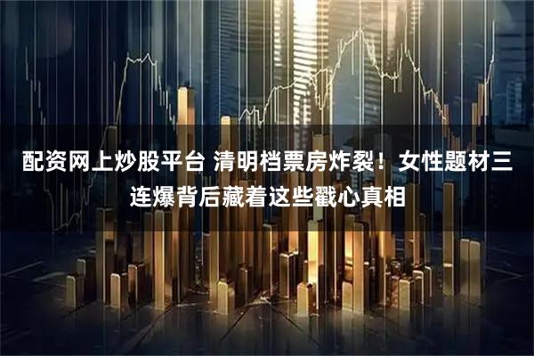 配资网上炒股平台 清明档票房炸裂！女性题材三连爆背后藏着这些戳心真相