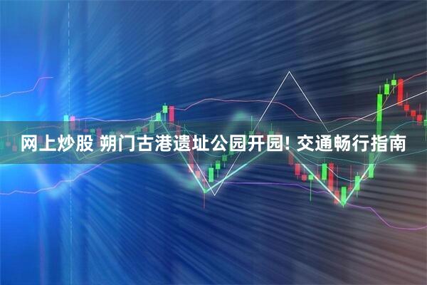 网上炒股 朔门古港遗址公园开园! 交通畅行指南
