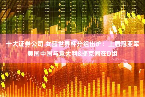 十大证券公司 女篮世界杯分组出炉：上届冠亚军美国中国与意大利&捷克同在D组