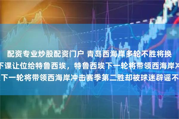 配资专业炒股配资门户 青岛西海岸多轮不胜将换帅！郑智本轮赛后直接下课让位给特鲁西埃，特鲁西埃下一轮将带领西海岸冲击赛季第二胜却被球迷辟谣不可信