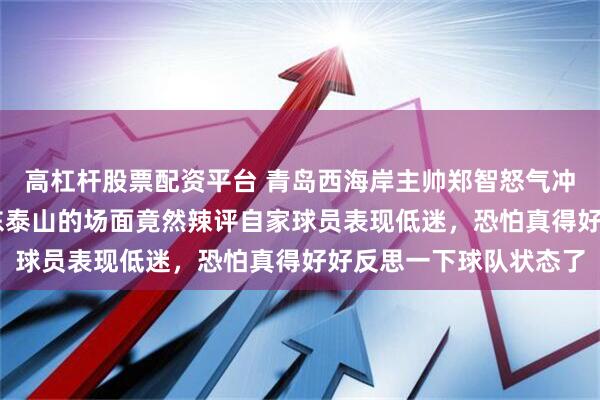 高杠杆股票配资平台 青岛西海岸主帅郑智怒气冲天，76分钟时面对山东泰山的场面竟然辣评自家球员表现低迷，恐怕真得好好反思一下球队状态了