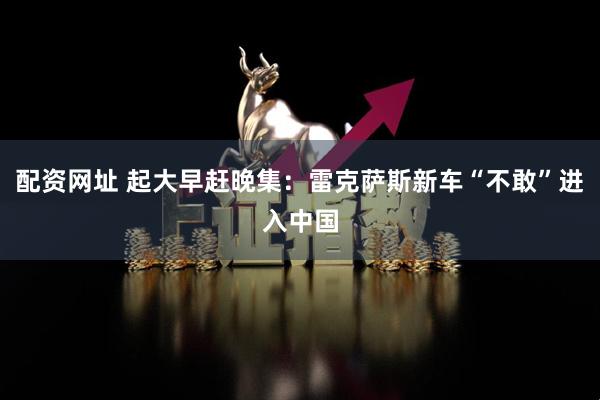 配资网址 起大早赶晚集：雷克萨斯新车“不敢”进入中国