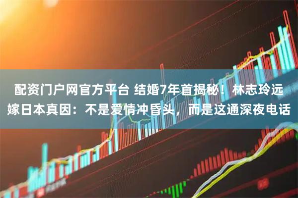 配资门户网官方平台 结婚7年首揭秘！林志玲远嫁日本真因：不是爱情冲昏头，而是这通深夜电话