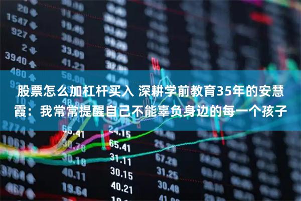 股票怎么加杠杆买入 深耕学前教育35年的安慧霞：我常常提醒自己不能辜负身边的每一个孩子