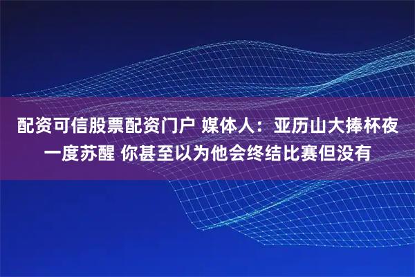 配资可信股票配资门户 媒体人：亚历山大捧杯夜一度苏醒 你甚至以为他会终结比赛但没有
