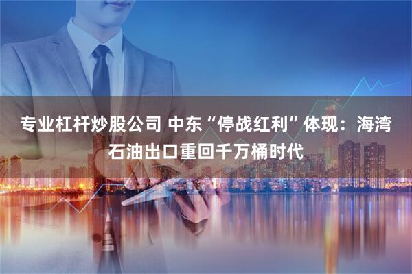 专业杠杆炒股公司 中东“停战红利”体现：海湾石油出口重回千万桶时代