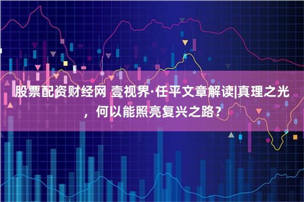股票配资财经网 壹视界·任平文章解读|真理之光，何以能照亮复兴之路？
