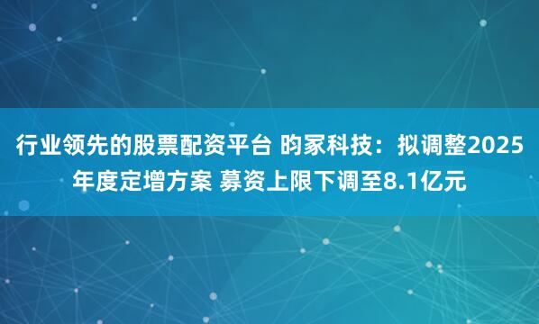 行业领先的股票配资平台 昀冢科技：拟调整2025年度定增方案 募资上限下调至8.1亿元