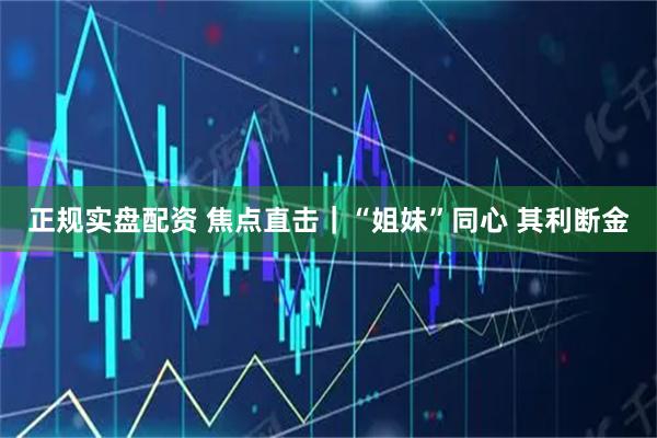 正规实盘配资 焦点直击｜“姐妹”同心 其利断金