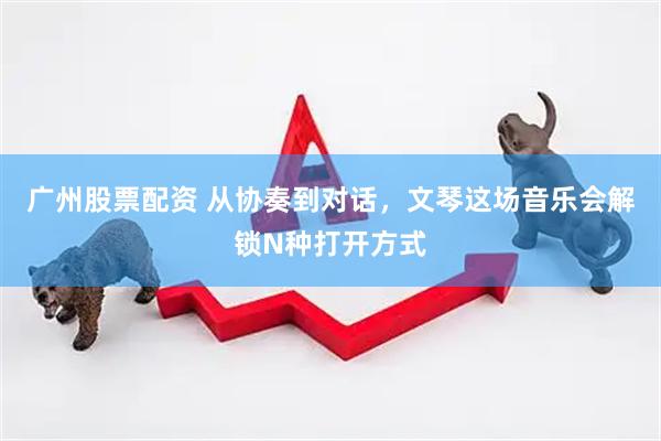 广州股票配资 从协奏到对话，文琴这场音乐会解锁N种打开方式